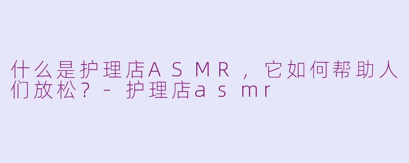 什么是护理店ASMR，它如何帮助人们放松？-护理店asmr