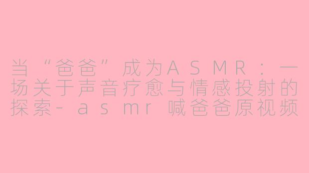 当“爸爸”成为ASMR：一场关于声音疗愈与情感投射的探索-asmr喊爸爸原视频