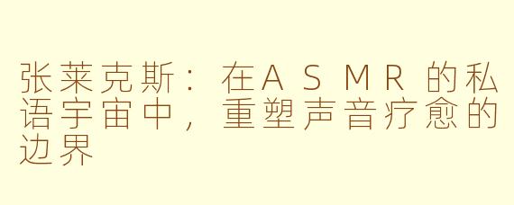 张莱克斯：在ASMR的私语宇宙中，重塑声音疗愈的边界