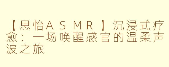【思怡ASMR】沉浸式疗愈：一场唤醒感官的温柔声波之旅