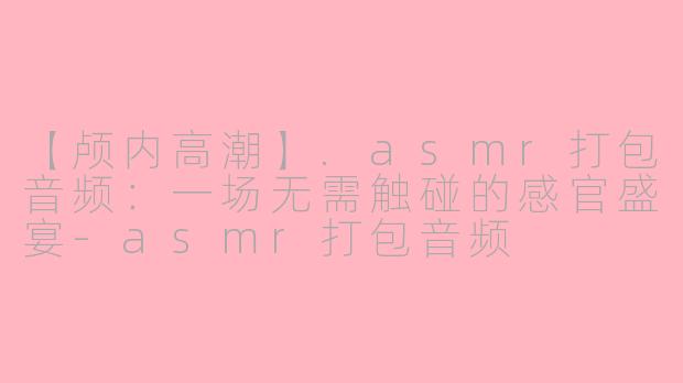 【颅内高潮】.asmr打包音频:一场无需触碰的感官盛宴-asmr打包音频
