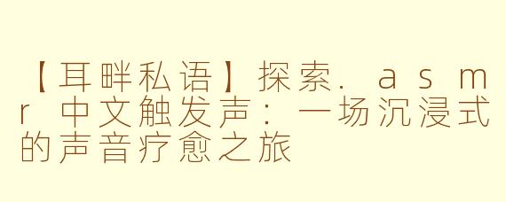 【耳畔私语】探索.asmr中文触发声：一场沉浸式的声音疗愈之旅