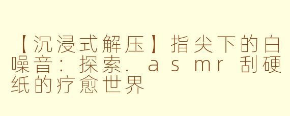 【沉浸式解压】指尖下的白噪音：探索.asmr刮硬纸的疗愈世界