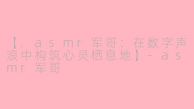 【.asmr军哥：在数字声浪中构筑心灵栖息地】-asmr军哥
