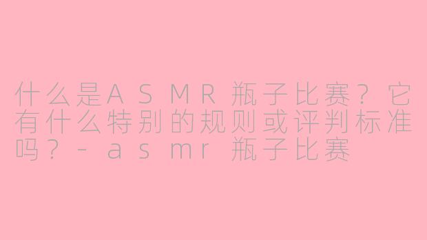 什么是ASMR瓶子比赛？它有什么特别的规则或评判标准吗？