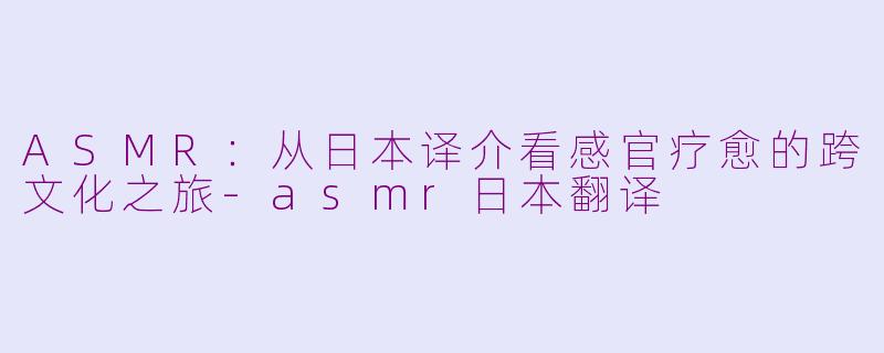 ASMR：从日本译介看感官疗愈的跨文化之旅-asmr日本翻译
