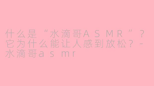 什么是“水滴哥ASMR”？它为什么能让人感到放松？-水滴哥asmr