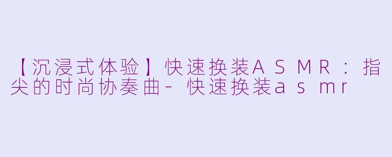 【沉浸式体验】快速换装ASMR：指尖的时尚协奏曲-快速换装asmr