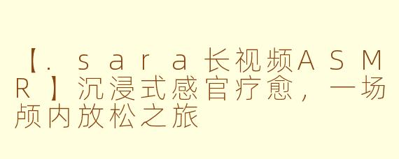 【.sara长视频ASMR】沉浸式感官疗愈，一场颅内放松之旅