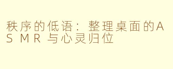 秩序的低语:整理桌面的ASMR与心灵归位