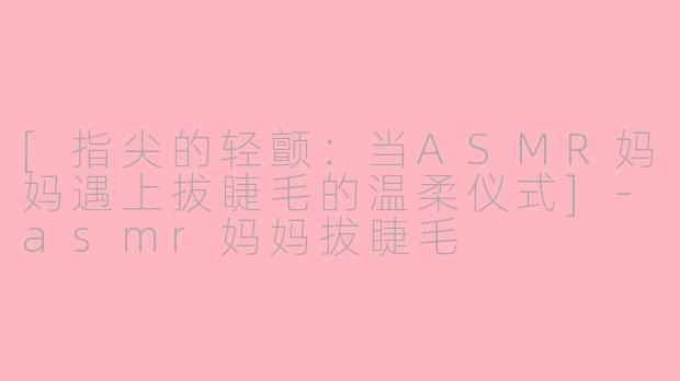 [指尖的轻颤：当ASMR妈妈遇上拔睫毛的温柔仪式]-asmr妈妈拔睫毛