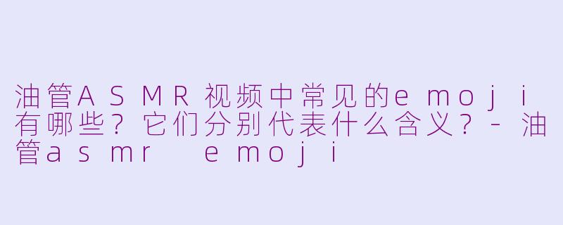 油管ASMR视频中常见的emoji有哪些？它们分别代表什么含义？-油管asmr emoji