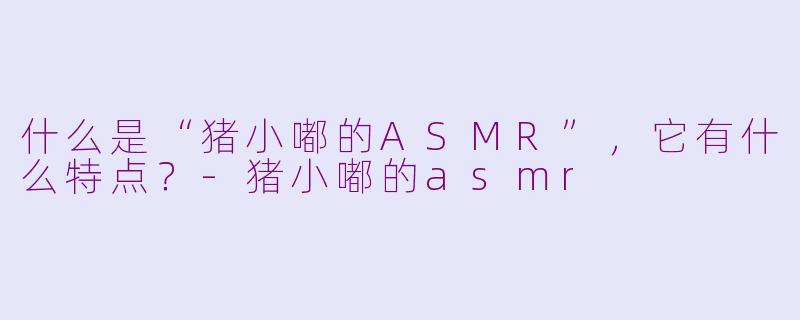 什么是“猪小嘟的ASMR”,它有什么特点?-猪小嘟的asmr