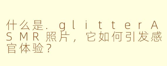 什么是.glitterASMR照片，它如何引发感官体验？