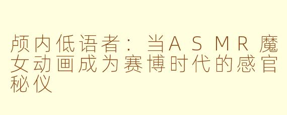 颅内低语者：当ASMR魔女动画成为赛博时代的感官秘仪