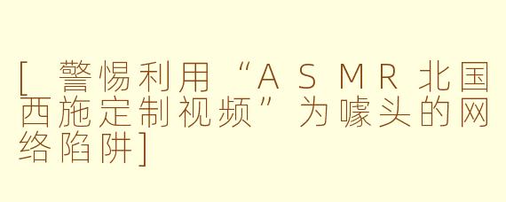 [警惕利用“ASMR北国西施定制视频”为噱头的网络陷阱]