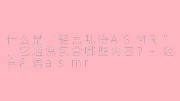 什么是“轻言乱语ASMR”，它通常包含哪些内容？-轻言乱语asmr