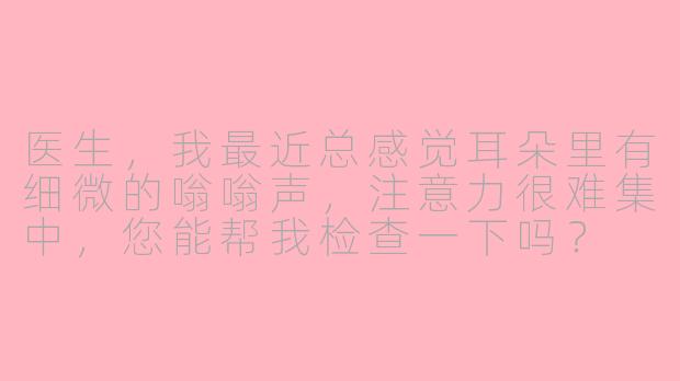 医生，我最近总感觉耳朵里有细微的嗡嗡声，注意力很难集中，您能帮我检查一下吗？