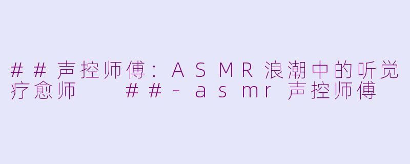 ##声控师傅：ASMR浪潮中的听觉疗愈师

##-asmr声控师傅
