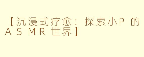 【沉浸式疗愈：探索小P的ASMR世界】