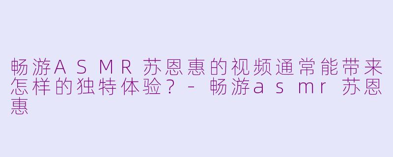 畅游ASMR苏恩惠的视频通常能带来怎样的独特体验？-畅游asmr苏恩惠