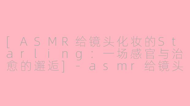 [ASMR给镜头化妆的Starling：一场感官与治愈的邂逅]-asmr给镜头化妆starling