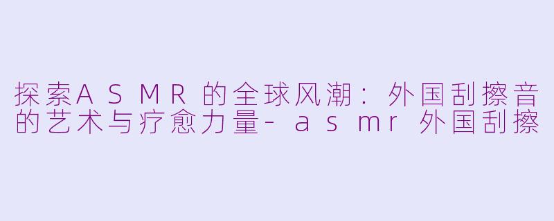 探索ASMR的全球风潮：外国刮擦音的艺术与疗愈力量-asmr外国刮擦