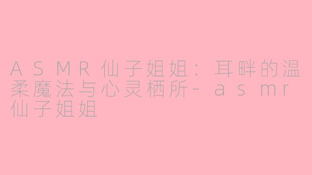 ASMR仙子姐姐：耳畔的温柔魔法与心灵栖所-asmr仙子姐姐