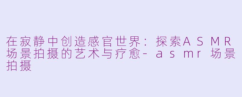 在寂静中创造感官世界：探索ASMR场景拍摄的艺术与疗愈-asmr场景拍摄