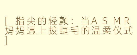 [指尖的轻颤：当ASMR妈妈遇上拔睫毛的温柔仪式]
