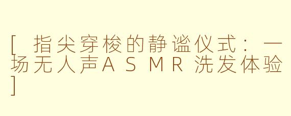 [指尖穿梭的静谧仪式：一场无人声ASMR洗发体验]