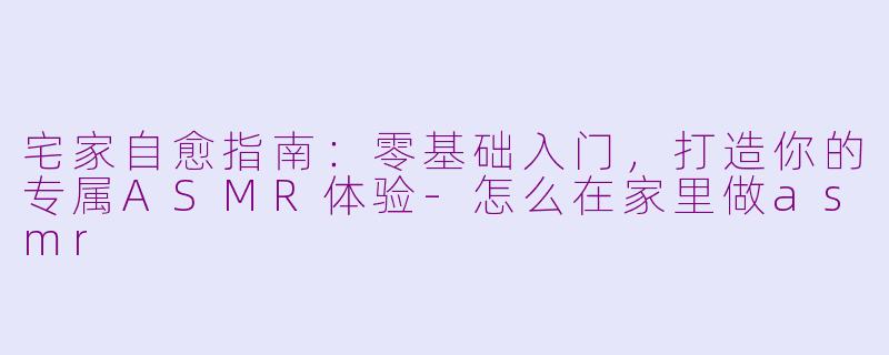 宅家自愈指南：零基础入门，打造你的专属ASMR体验-怎么在家里做asmr