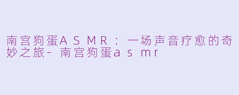 南宫狗蛋ASMR:一场声音疗愈的奇妙之旅-南宫狗蛋asmr