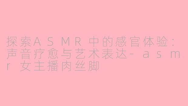 探索ASMR中的感官体验:声音疗愈与艺术表达-asmr女主播肉丝脚