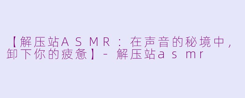 【解压站ASMR：在声音的秘境中，卸下你的疲惫】-解压站asmr