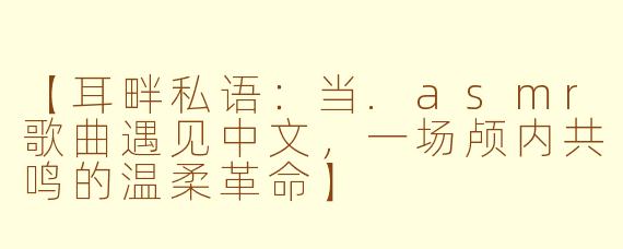 【耳畔私语：当.asmr歌曲遇见中文，一场颅内共鸣的温柔革命】