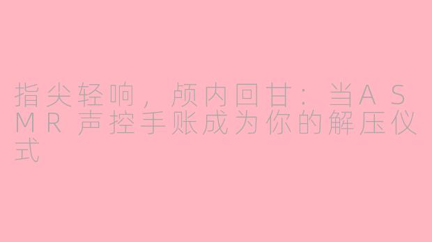 指尖轻响，颅内回甘：当ASMR声控手账成为你的解压仪式