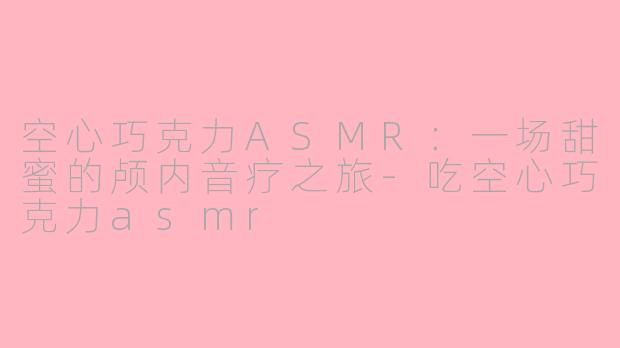 空心巧克力ASMR：一场甜蜜的颅内音疗之旅-吃空心巧克力asmr
