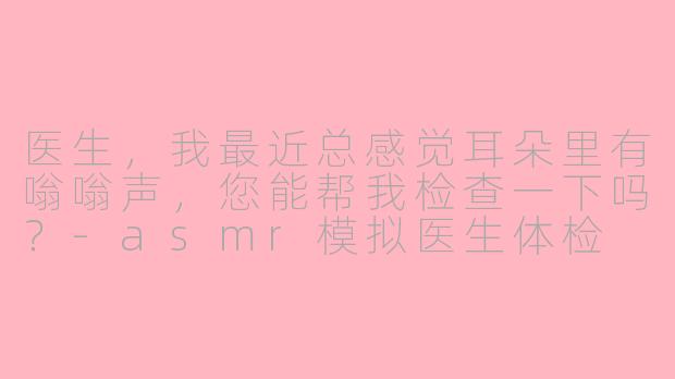 医生，我最近总感觉耳朵里有嗡嗡声，您能帮我检查一下吗？-asmr模拟医生体检