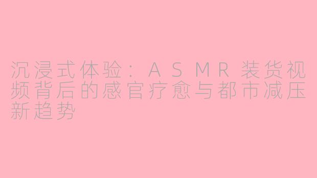 沉浸式体验:ASMR装货视频背后的感官疗愈与都市减压新趋势