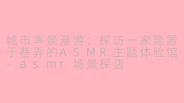 城市声景漫游：探访一家隐匿于巷弄的ASMR主题体验馆