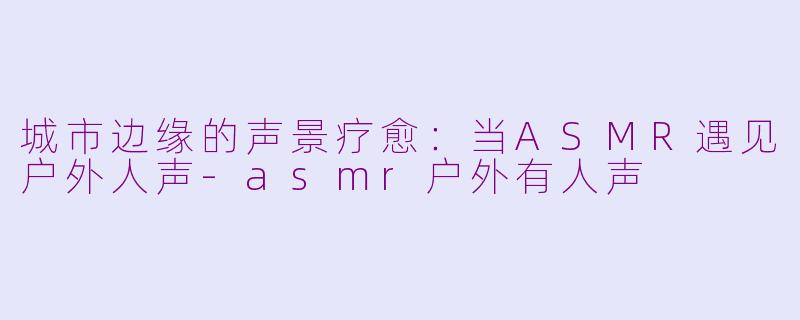 城市边缘的声景疗愈：当ASMR遇见户外人声-asmr户外有人声