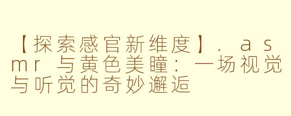 【探索感官新维度】.asmr与黄色美瞳：一场视觉与听觉的奇妙邂逅