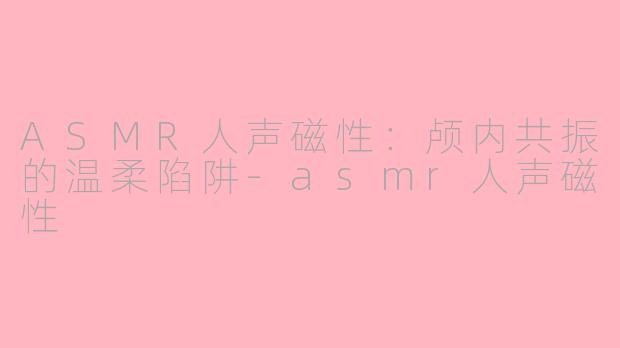ASMR人声磁性：颅内共振的温柔陷阱-asmr人声磁性