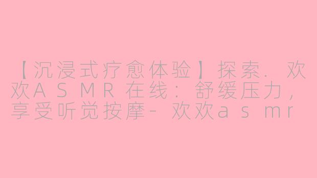 【沉浸式疗愈体验】探索.欢欢ASMR在线：舒缓压力，享受听觉按摩