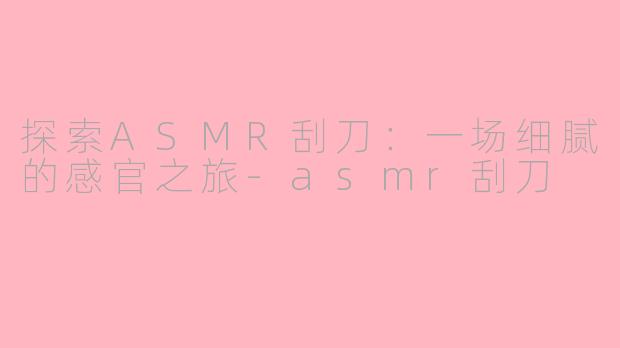 探索ASMR刮刀:一场细腻的感官之旅-asmr刮刀