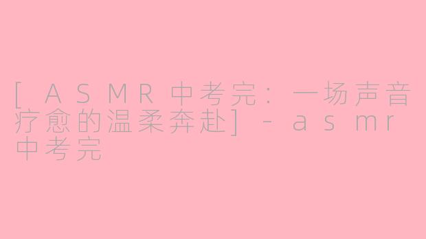 [ASMR中考完：一场声音疗愈的温柔奔赴]-asmr中考完