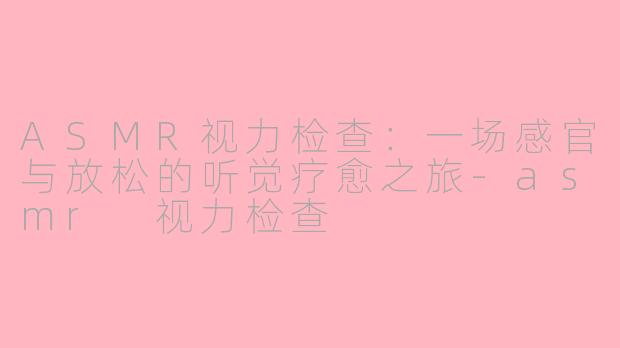 ASMR视力检查:一场感官与放松的听觉疗愈之旅-asmr 视力检查