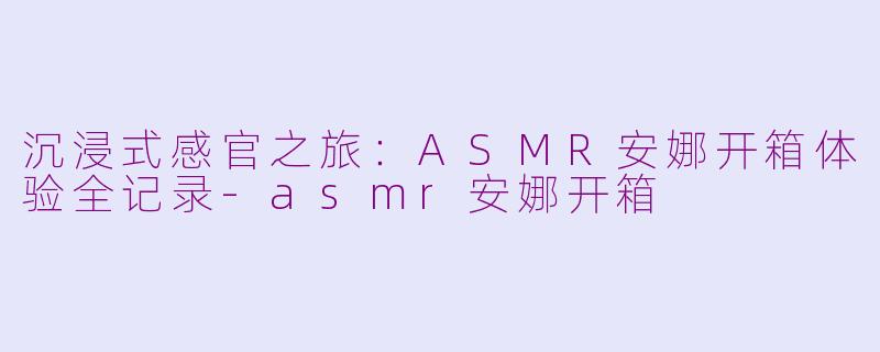 沉浸式感官之旅：ASMR安娜开箱体验全记录-asmr安娜开箱