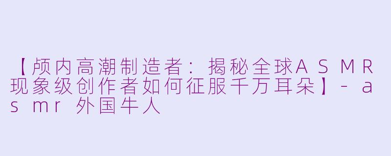 【颅内高潮制造者：揭秘全球ASMR现象级创作者如何征服千万耳朵】-asmr外国牛人